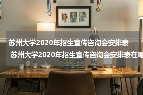 苏州大学2020年招生宣传咨询会安排表 苏州大学2020年招生宣传咨询会安排表在哪里找