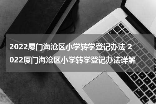2022厦门海沧区小学转学登记办法 2022厦门海沧区小学转学登记办法详解