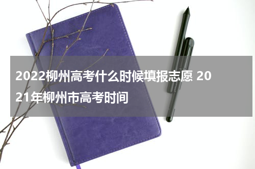 2022柳州高考什么时候填报志愿 2021年柳州市高考时间