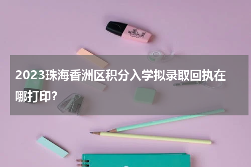2023珠海香洲区积分入学拟录取回执在哪打印？