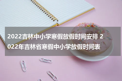 2022吉林中小学寒假放假时间安排 2022年吉林省寒假中小学放假时间表