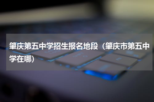 肇庆第五中学招生报名地段（肇庆市第五中学在哪）