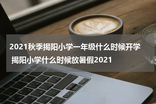 2021秋季揭阳小学一年级什么时候开学 揭阳小学什么时候放暑假2021