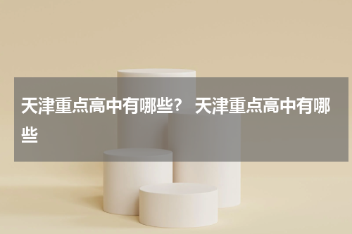天津重点高中有哪些？ 天津重点高中有哪些