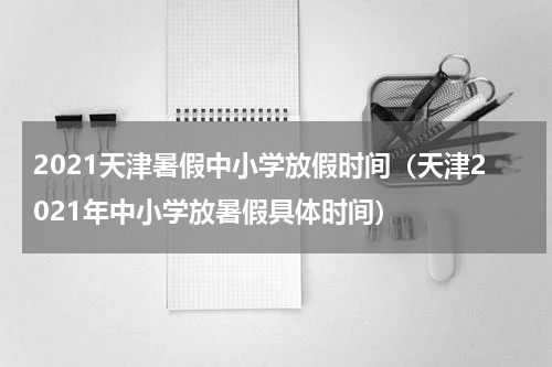 2021天津暑假中小学放假时间（天津2021年中小学放暑假具体时间）
