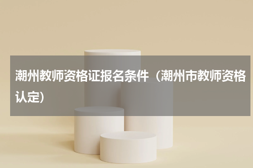 潮州教师资格证报名条件（潮州市教师资格认定）