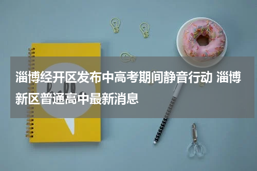 淄博经开区发布中高考期间静音行动 淄博新区普通高中最新消息