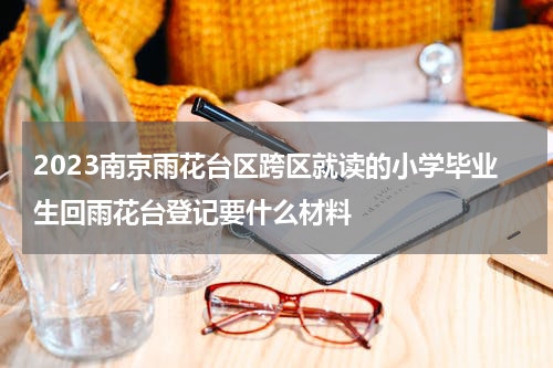 2023南京雨花台区跨区就读的小学毕业生回雨花台登记要什么材料
