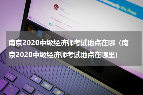 南京2020中级经济师考试地点在哪（南京2020中级经济师考试地点在哪里）