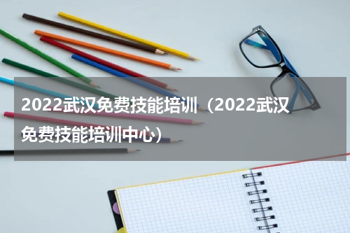 2022武汉免费技能培训（2022武汉免费技能培训中心）