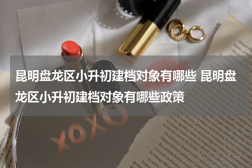 昆明盘龙区小升初建档对象有哪些 昆明盘龙区小升初建档对象有哪些政策