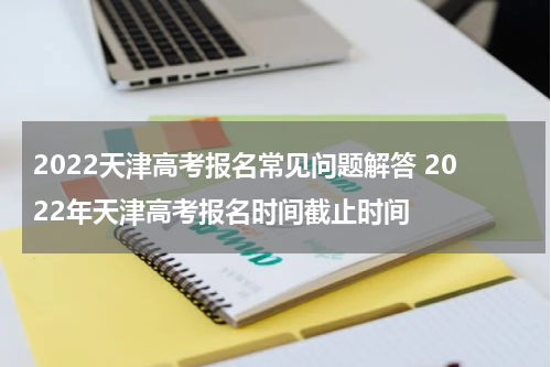 2022天津高考报名常见问题解答 2022年天津高考报名时间截止时间