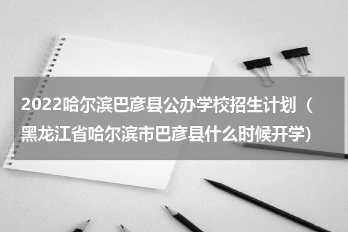 2022哈尔滨巴彦县公办学校招生计划（黑龙江省哈尔滨市巴彦县什么时候开学）