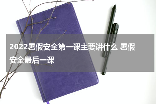 2022暑假安全第一课主要讲什么 暑假安全最后一课