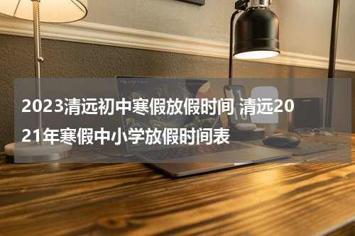 2023清远初中寒假放假时间 清远2021年寒假中小学放假时间表