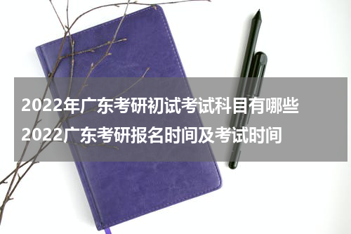 2022年广东考研初试考试科目有哪些 2022广东考研报名时间及考试时间