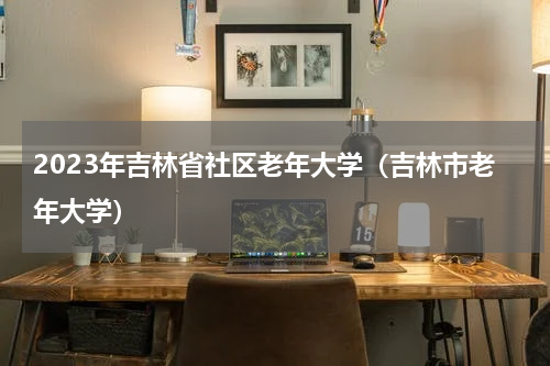 2023年吉林省社区老年大学（吉林市老年大学）