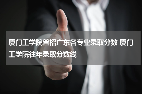 厦门工学院普招广东各专业录取分数 厦门工学院往年录取分数线
