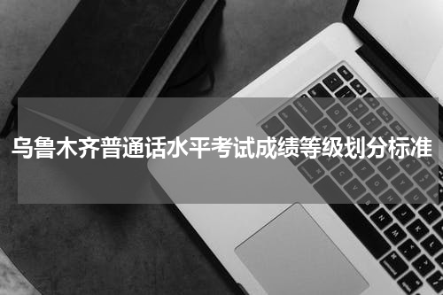 乌鲁木齐普通话水平考试成绩等级划分标准