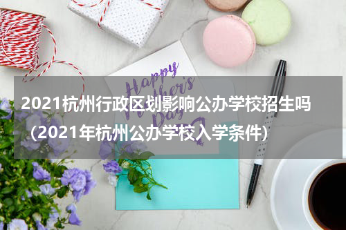 2021杭州行政区划影响公办学校招生吗（2021年杭州公办学校入学条件）
