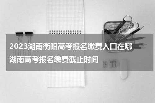 2023湖南衡阳高考报名缴费入口在哪 湖南高考报名缴费截止时间