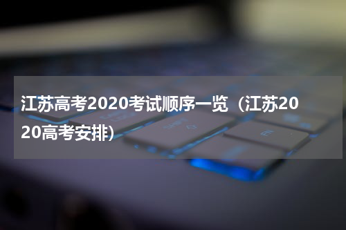 江苏高考2020考试顺序一览（江苏2020高考安排）
