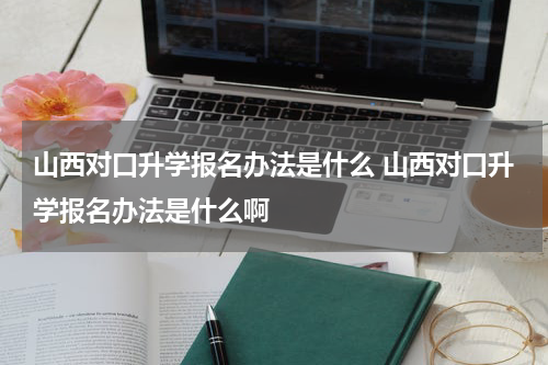 山西对口升学报名办法是什么 山西对口升学报名办法是什么啊