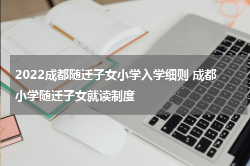 2022成都随迁子女小学入学细则 成都小学随迁子女就读制度