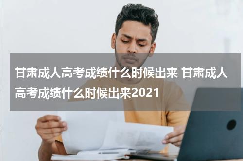 甘肃成人高考成绩什么时候出来 甘肃成人高考成绩什么时候出来2021