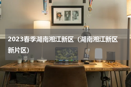 2023春季湖南湘江新区（湖南湘江新区新片区）