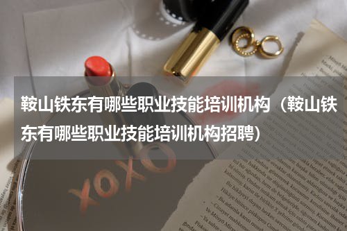 鞍山铁东有哪些职业技能培训机构（鞍山铁东有哪些职业技能培训机构招聘）