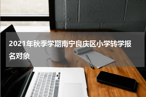 2021年秋季学期南宁良庆区小学转学报名对象