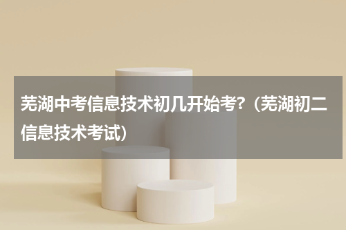芜湖中考信息技术初几开始考?（芜湖初二信息技术考试）
