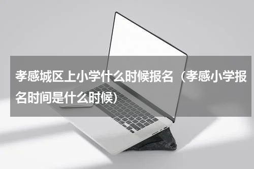 孝感城区上小学什么时候报名（孝感小学报名时间是什么时候）