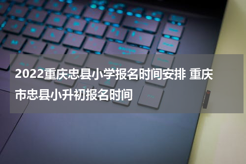 2022重庆忠县小学报名时间安排 重庆市忠县小升初报名时间