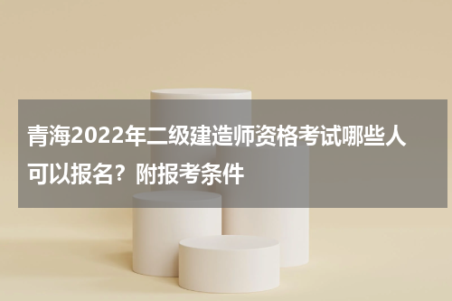 青海2022年二级建造师资格考试哪些人可以报名？附报考条件