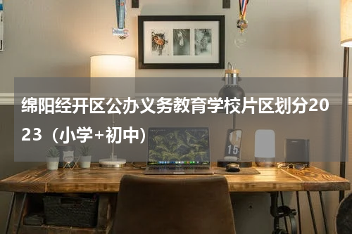 绵阳经开区公办义务教育学校片区划分2023（小学+初中）