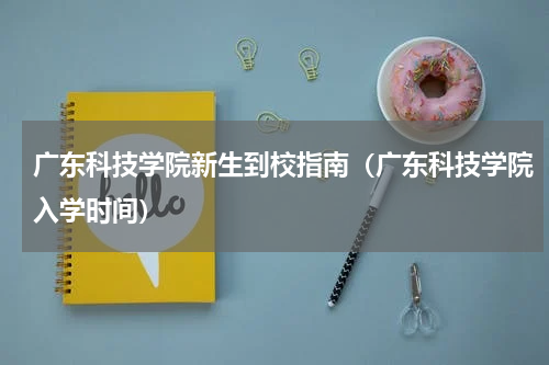 广东科技学院新生到校指南（广东科技学院入学时间）