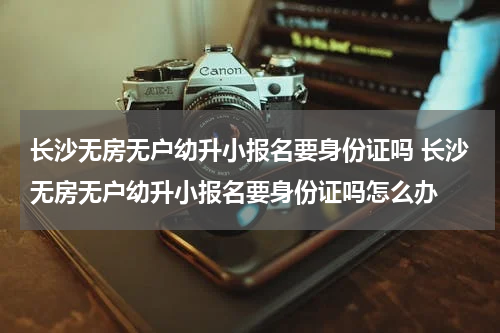 长沙无房无户幼升小报名要身份证吗 长沙无房无户幼升小报名要身份证吗怎么办
