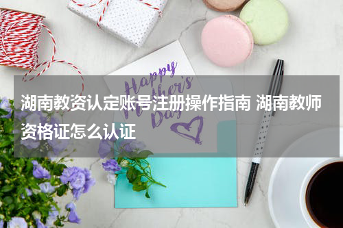 湖南教资认定账号注册操作指南 湖南教师资格证怎么认证