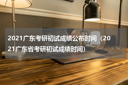 2021广东考研初试成绩公布时间（2021广东省考研初试成绩时间）