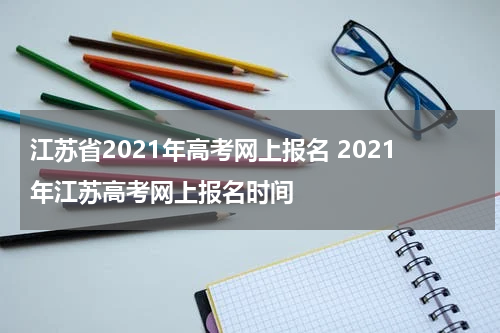 江苏省2021年高考网上报名 2021年江苏高考网上报名时间