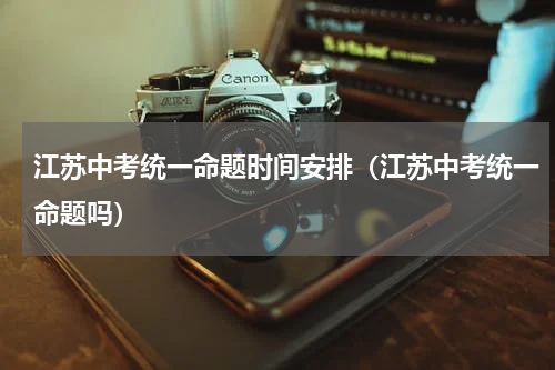江苏中考统一命题时间安排（江苏中考统一命题吗）