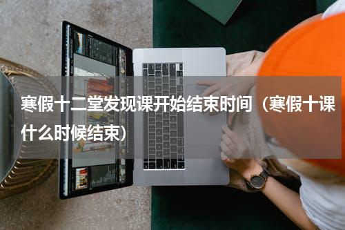 寒假十二堂发现课开始结束时间（寒假十课什么时候结束）