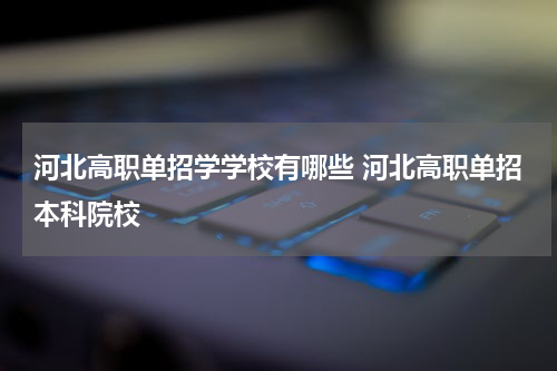 河北高职单招学学校有哪些 河北高职单招本科院校