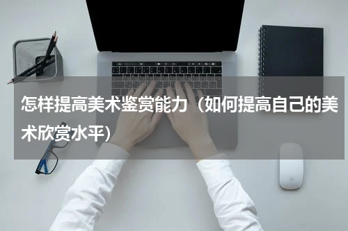 怎样提高美术鉴赏能力（如何提高自己的美术欣赏水平）