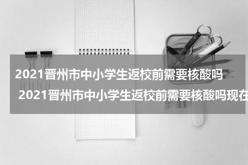 2021晋州市中小学生返校前需要核酸吗 2021晋州市中小学生返校前需要核酸吗现在