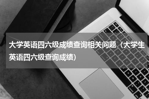 大学英语四六级成绩查询相关问题（大学生英语四六级查询成绩）