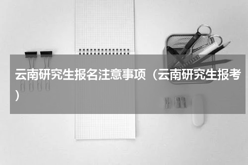 云南研究生报名注意事项（云南研究生报考）