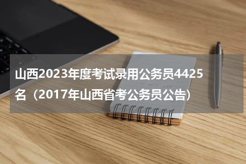 山西2023年度考试录用公务员4425名（2017年山西省考公务员公告）